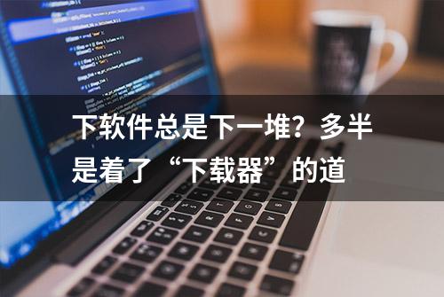 下软件总是下一堆？多半是着了“下载器”的道