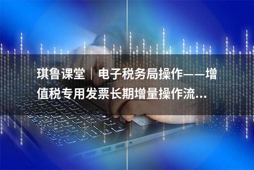 琪鲁课堂｜电子税务局操作——增值税专用发票长期增量操作流程