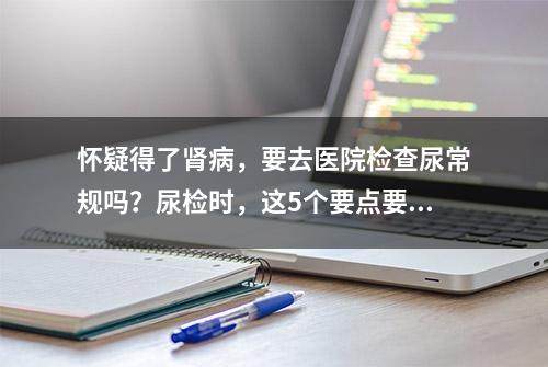 怀疑得了肾病，要去医院检查尿常规吗？尿检时，这5个要点要注意