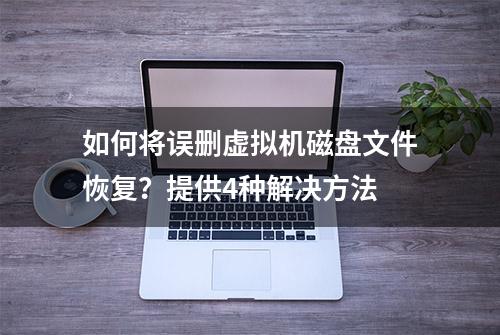 如何将误删虚拟机磁盘文件恢复？提供4种解决方法