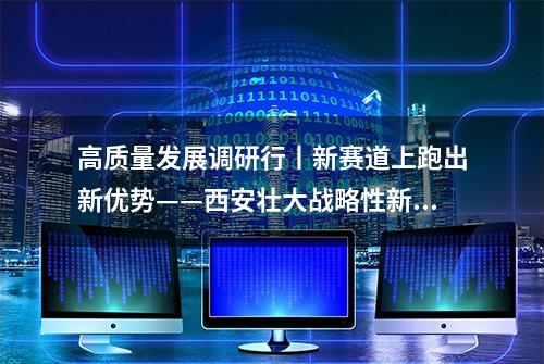 高质量发展调研行丨新赛道上跑出新优势——西安壮大战略性新兴产业速写