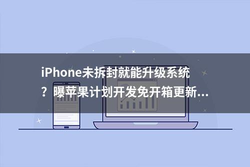 iPhone未拆封就能升级系统？曝苹果计划开发免开箱更新系统