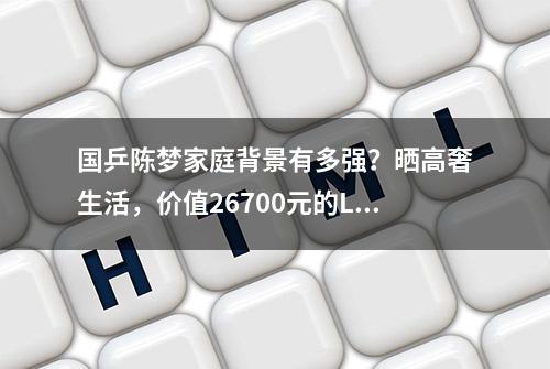 国乒陈梦家庭背景有多强？晒高奢生活，价值26700元的LP包包亮了