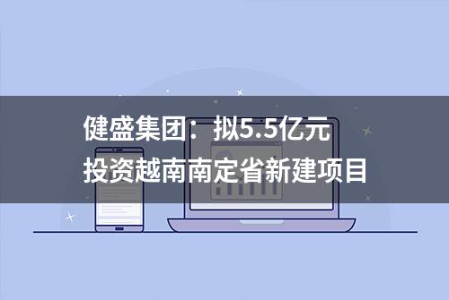 健盛集团：拟5.5亿元投资越南南定省新建项目