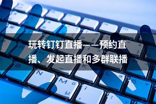 玩转钉钉直播——预约直播、发起直播和多群联播