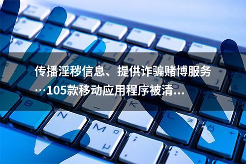 传播淫秽信息、提供诈骗赌博服务…105款移动应用程序被清理