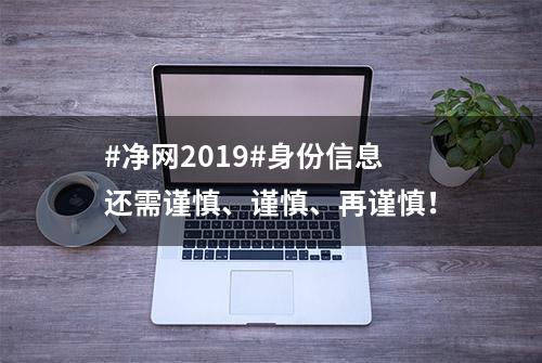 #净网2019#身份信息还需谨慎、谨慎、再谨慎！