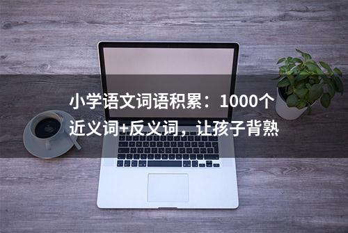 小学语文词语积累：1000个近义词+反义词，让孩子背熟