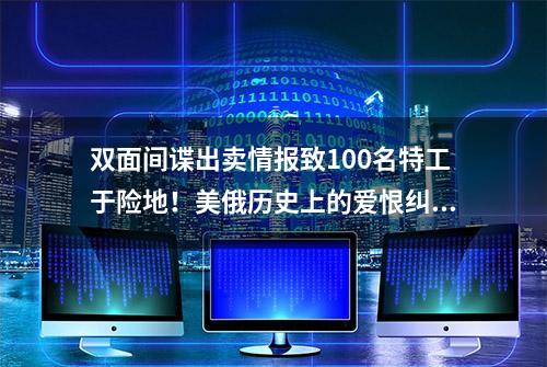 双面间谍出卖情报致100名特工于险地！美俄历史上的爱恨纠葛