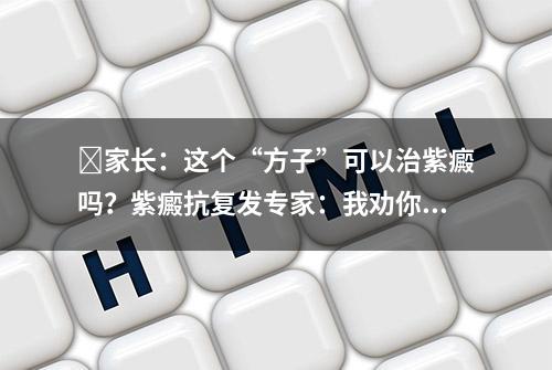 ​家长：这个“方子”可以治紫癜吗？紫癜抗复发专家：我劝你谨慎