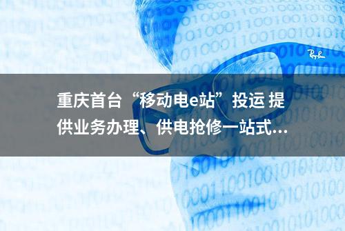 重庆首台“移动电e站”投运 提供业务办理、供电抢修一站式服务