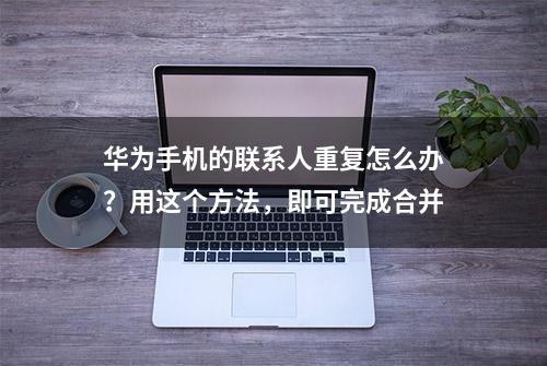 华为手机的联系人重复怎么办？用这个方法，即可完成合并