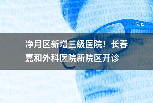 净月区新增三级医院！长春嘉和外科医院新院区开诊