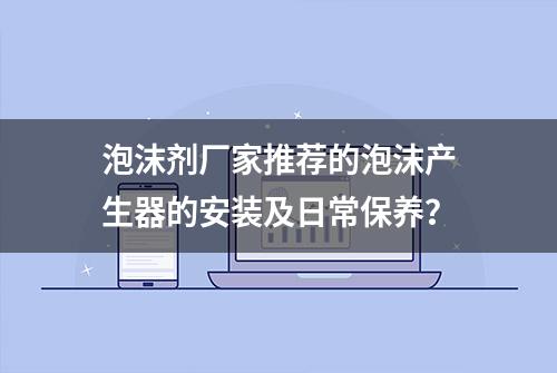 泡沫剂厂家推荐的泡沫产生器的安装及日常保养？