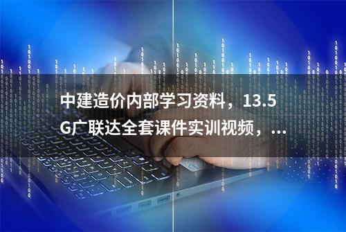 中建造价内部学习资料，13.5G广联达全套课件实训视频，仅分享3天