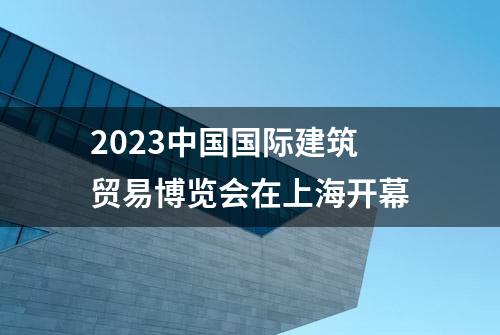 2023中国国际建筑贸易博览会在上海开幕