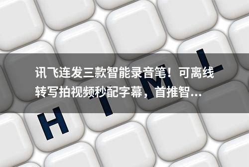 讯飞连发三款智能录音笔！可离线转写拍视频秒配字幕，首推智能TWS耳机