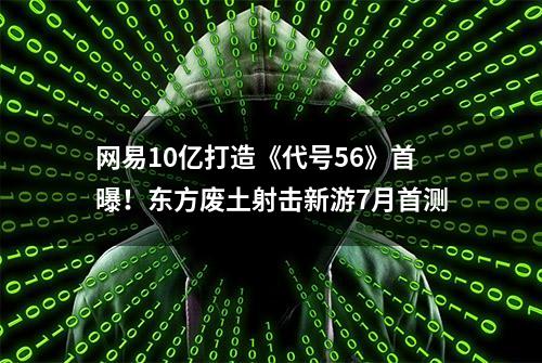 网易10亿打造《代号56》首曝！东方废土射击新游7月首测