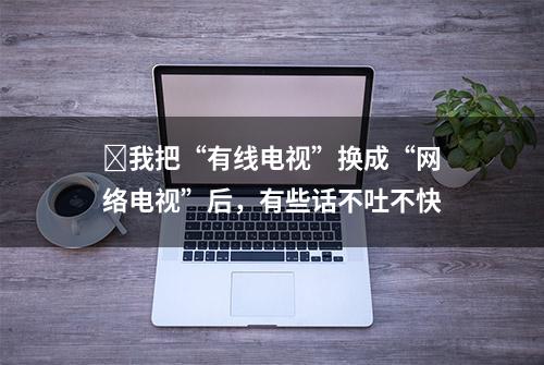 ​我把“有线电视”换成“网络电视”后，有些话不吐不快