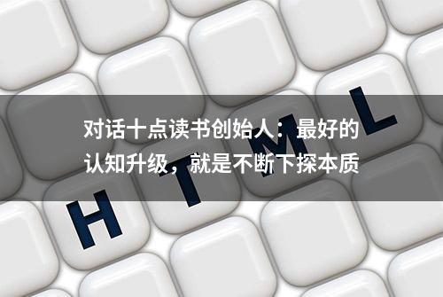 对话十点读书创始人：最好的认知升级，就是不断下探本质