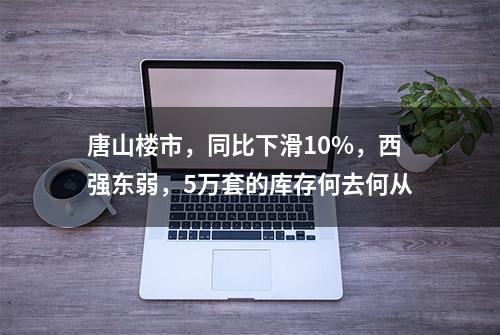 唐山楼市，同比下滑10%，西强东弱，5万套的库存何去何从