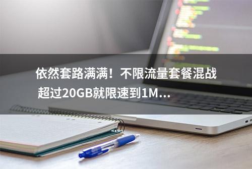 依然套路满满！不限流量套餐混战 超过20GB就限速到1Mbps有啥用？