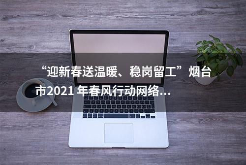 “迎新春送温暖、稳岗留工”烟台市2021 年春风行动网络招聘会岗位信息 （第十期）