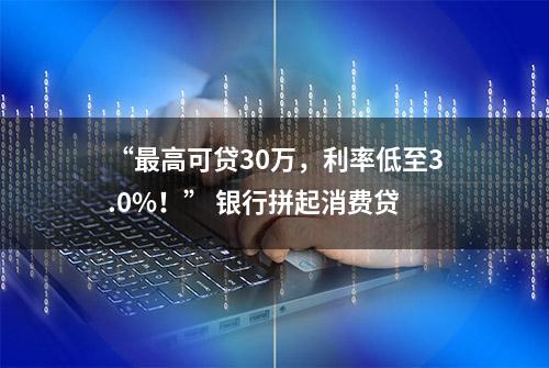 “最高可贷30万，利率低至3.0%！” 银行拼起消费贷