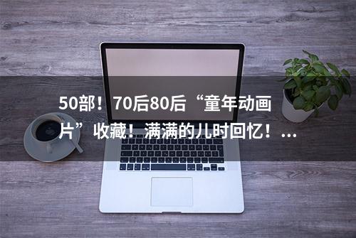 50部！70后80后“童年动画片”收藏！满满的儿时回忆！暴露年龄