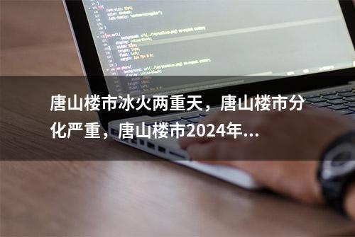 唐山楼市冰火两重天，唐山楼市分化严重，唐山楼市2024年分析