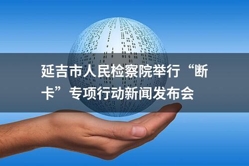 延吉市人民检察院举行“断卡”专项行动新闻发布会