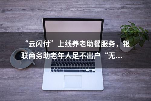 “云闪付”上线养老助餐服务，银联商务助老年人足不出户“无接触”就餐