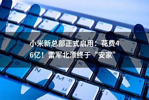 小米新总部正式启用：花费46亿！雷军北漂终于“安家”