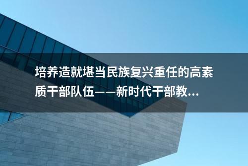 培养造就堪当民族复兴重任的高素质干部队伍——新时代干部教育培训工作综述