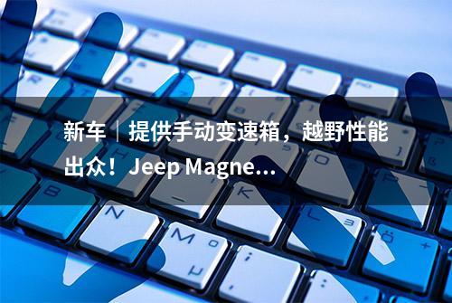 新车｜提供手动变速箱，越野性能出众！Jeep Magneto概念车首发