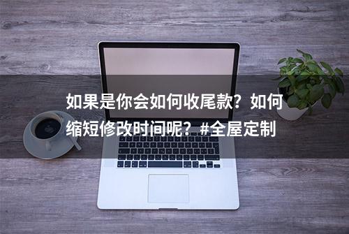 如果是你会如何收尾款？如何缩短修改时间呢？#全屋定制