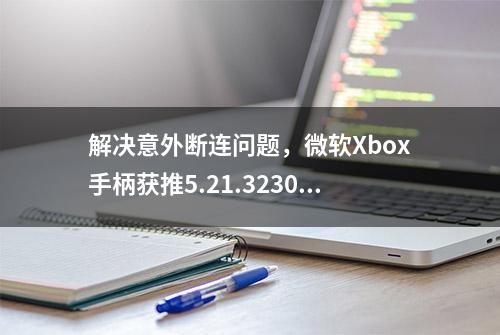 解决意外断连问题，微软Xbox手柄获推5.21.3230.0版固件更新