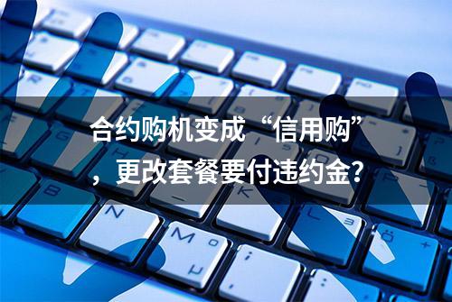 合约购机变成“信用购”，更改套餐要付违约金？