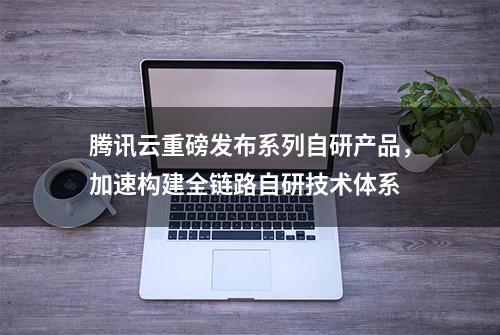 腾讯云重磅发布系列自研产品，加速构建全链路自研技术体系