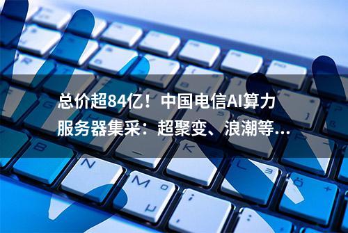 总价超84亿！中国电信AI算力服务器集采：超聚变、浪潮等多家入围