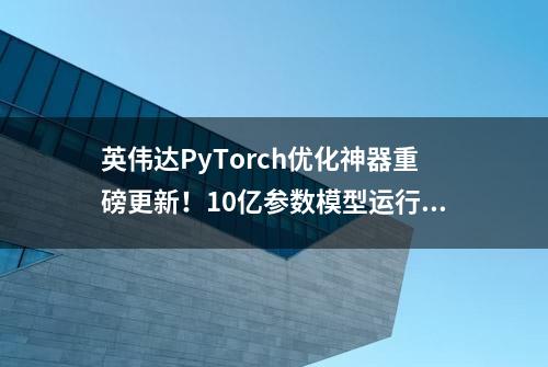 英伟达PyTorch优化神器重磅更新！10亿参数模型运行，GPT加速21倍