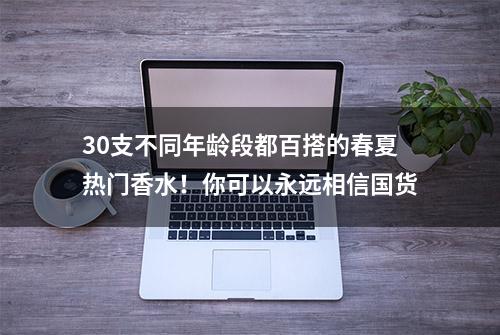 30支不同年龄段都百搭的春夏热门香水！你可以永远相信国货