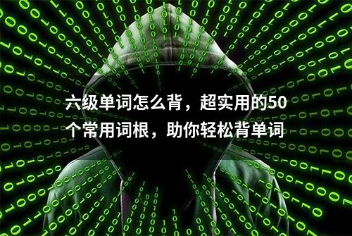 六级单词怎么背，超实用的50个常用词根，助你轻松背单词