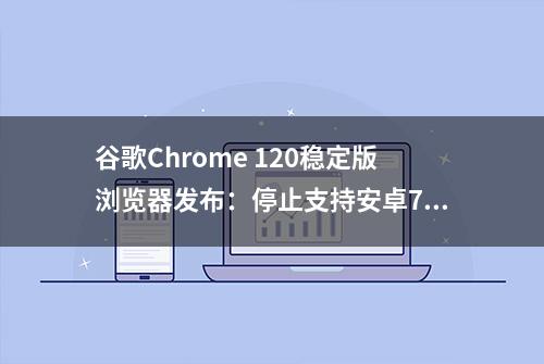 谷歌Chrome 120稳定版浏览器发布：停止支持安卓7.0/7.1