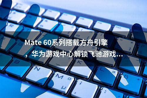 Mate 60系列搭载方舟引擎，华为游戏中心解锁飞驰游戏体验