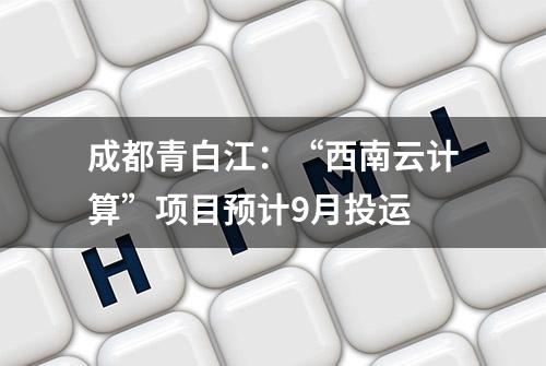 成都青白江：“西南云计算”项目预计9月投运