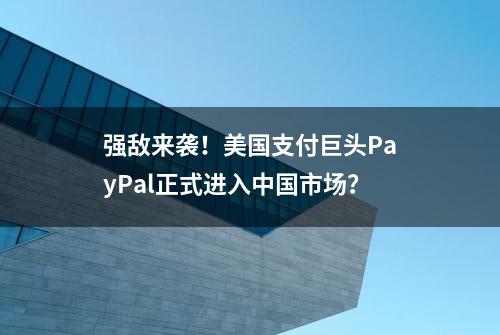 强敌来袭！美国支付巨头PayPal正式进入中国市场？