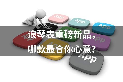 浪琴表重磅新品，哪款最合你心意？