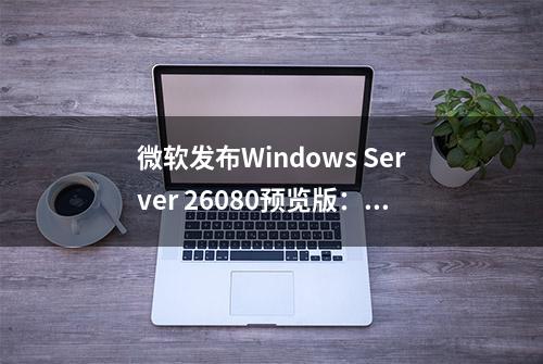 微软发布Windows Server 26080预览版：修复Feedback Hub故障