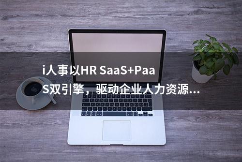 i人事以HR SaaS+PaaS双引擎，驱动企业人力资源管理进入下半场